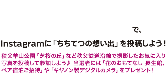 #enjoy_chichitetsu #ちちてつメモリーでInstagramに「ちちてつの想い出」を投稿しよう！秩父羊山公園「芝桜の丘」など秩父鉄道沿線で撮影したお気に入り写真を投稿して参加しよう♪当選者には「花のおもてなし『長生館』ペア宿泊ご招待」や「キヤノン製デジタルカメラ」をプレゼント！