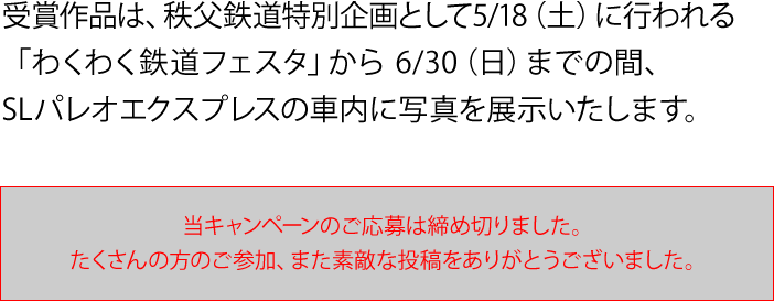 受賞作品は、秩父鉄道特別企画として5/18（土）に行われる「わくわく鉄道フェスタ」から6/30（日）までの間、SLパレオエクスプレスの車内に写真を展示いたします。　当キャンペーンのご応募は締め切りました。たくさんのご参加、また素敵な投稿をありがとうございました。